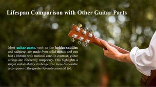 Most guitar parts, such as the bridge saddles
and tailpiece, are made from solid metals and can
last a lifetime with minimal care. In contrast, guitar
strings are inherently temporary. This highlights a
major sustainability challenge: the more disposable
a component, the greater its environmental toll.
Lifespan Comparison with Other Guitar Parts
 