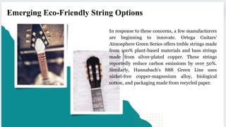In response to these concerns, a few manufacturers
are beginning to innovate. Ortega Guitars'
Atmosphere Green Series offers treble strings made
from 100% plant-based materials and bass strings
made from silver-plated copper. These strings
reportedly reduce carbon emissions by over 50%.
Similarly, Hannabach’s 888 Green Line uses
nickel-free copper-magnesium alloy, biological
cotton, and packaging made from recycled paper.
Emerging Eco-Friendly String Options
 