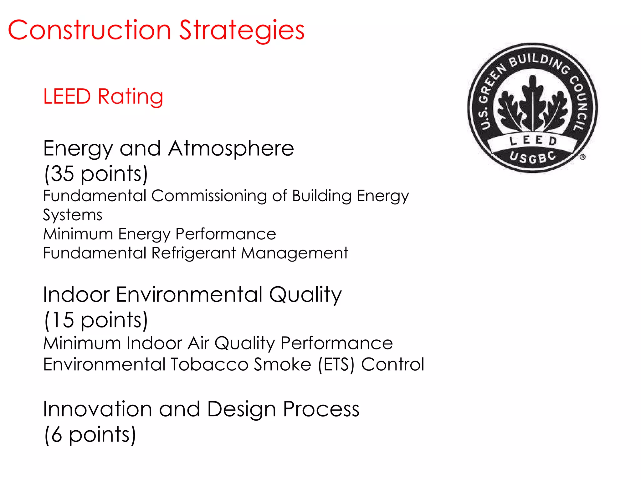 LEED Rating Energy and Atmosphere (35 points) Fundamental Commissioning of Building Energy Systems Minimum Energy Performance Fundamental Refrigerant Management Indoor Environmental Quality (15 points) Minimum Indoor Air Quality Performance Environmental Tobacco Smoke (ETS) Control Innovation and Design Process (6 points) Construction Strategies 