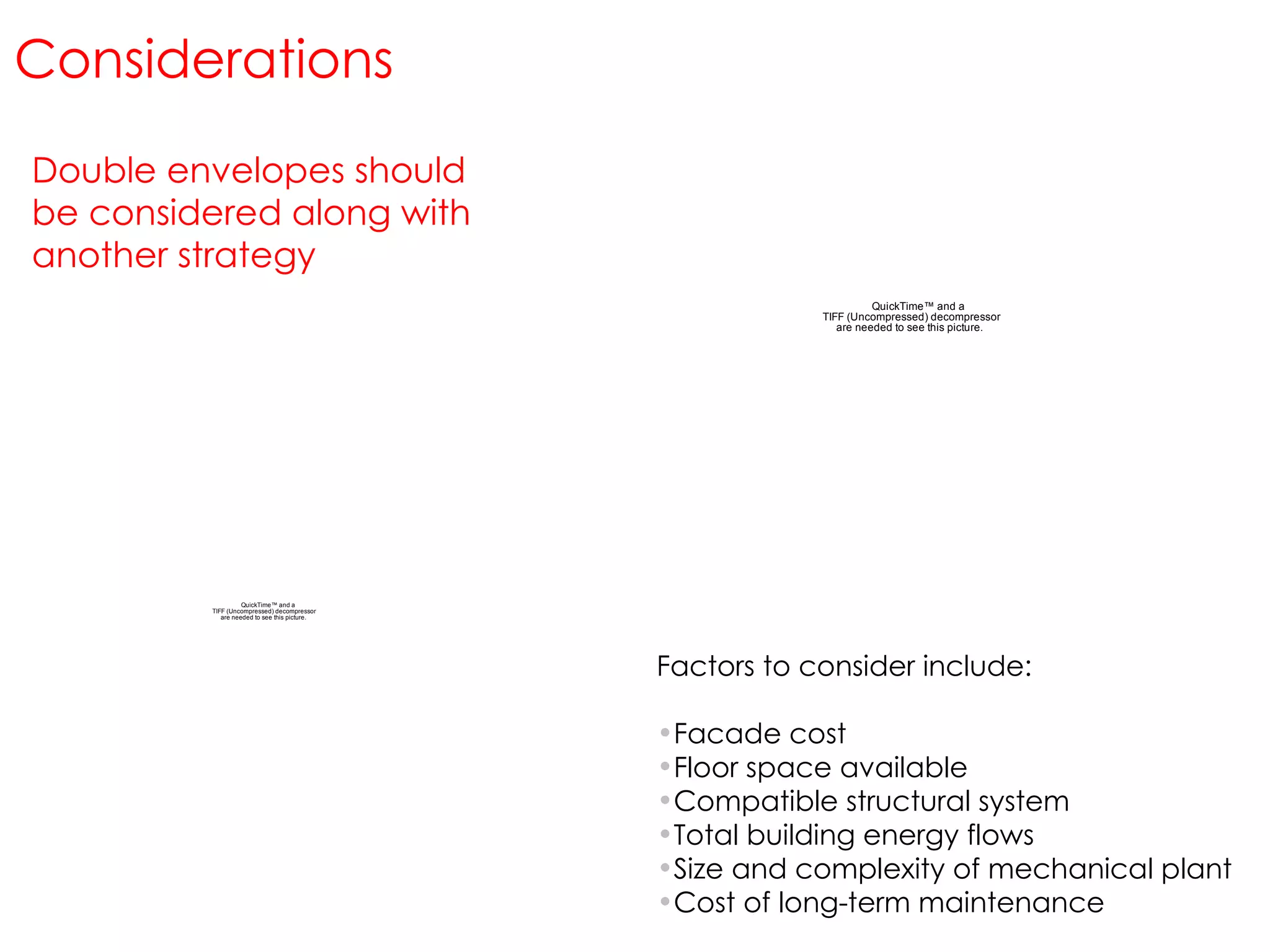 Factors to consider include: Facade cost Floor space available Compatible structural system Total building energy flows Size and complexity of mechanical plant Cost of long-term maintenance Double envelopes should be considered along with another strategy Considerations 