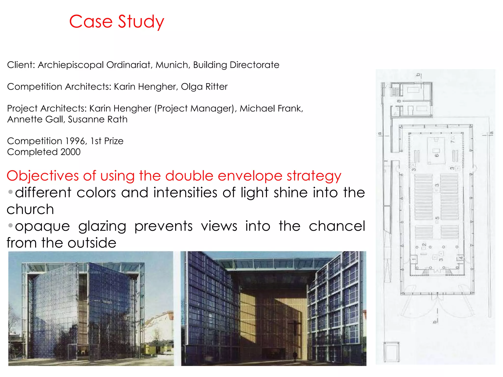 Case Study Client: Archiepiscopal Ordinariat, Munich, Building Directorate Competition Architects: Karin Hengher, Olga Ritter Project Architects: Karin Hengher (Project Manager), Michael Frank, Annette Gall, Susanne Rath Competition 1996, 1st Prize Completed 2000 Objectives of using the double envelope strategy different colors and intensities of light shine into the church opaque glazing prevents views into the chancel from the outside 