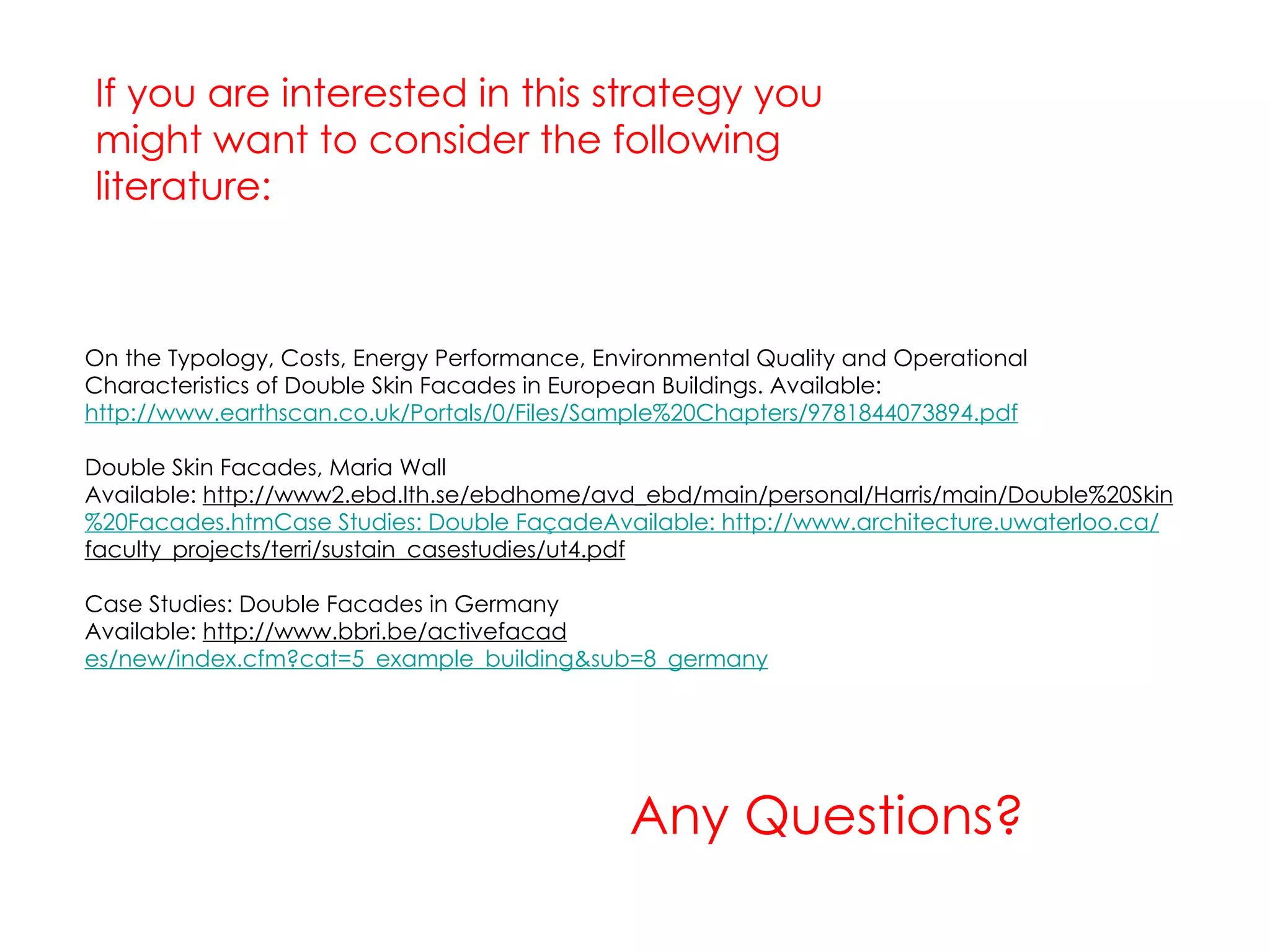 Any Questions? If you are interested in this strategy you might want to consider the following literature: On the Typology, Costs, Energy Performance, Environmental Quality and Operational Characteristics of Double Skin Facades in European Buildings. Available:  http://www.earthscan.co.uk/Portals/0/Files/Sample%20Chapters/9781844073894.pdf Double Skin Facades, Maria Wall Available:  http://www2.ebd.lth.se/ebdhome/avd_ebd/main/personal/Harris/main/Double%20Skin %20Facades.htm Case Studies: Double FaçadeAvailable:  http://www.architecture.uwaterloo.ca/ faculty_projects/terri/sustain_casestudies/ut4.pdf Case Studies: Double Facades in Germany Available:  http://www.bbri.be/activefacad es/new/index.cfm?cat=5_example_building&sub=8_germany 