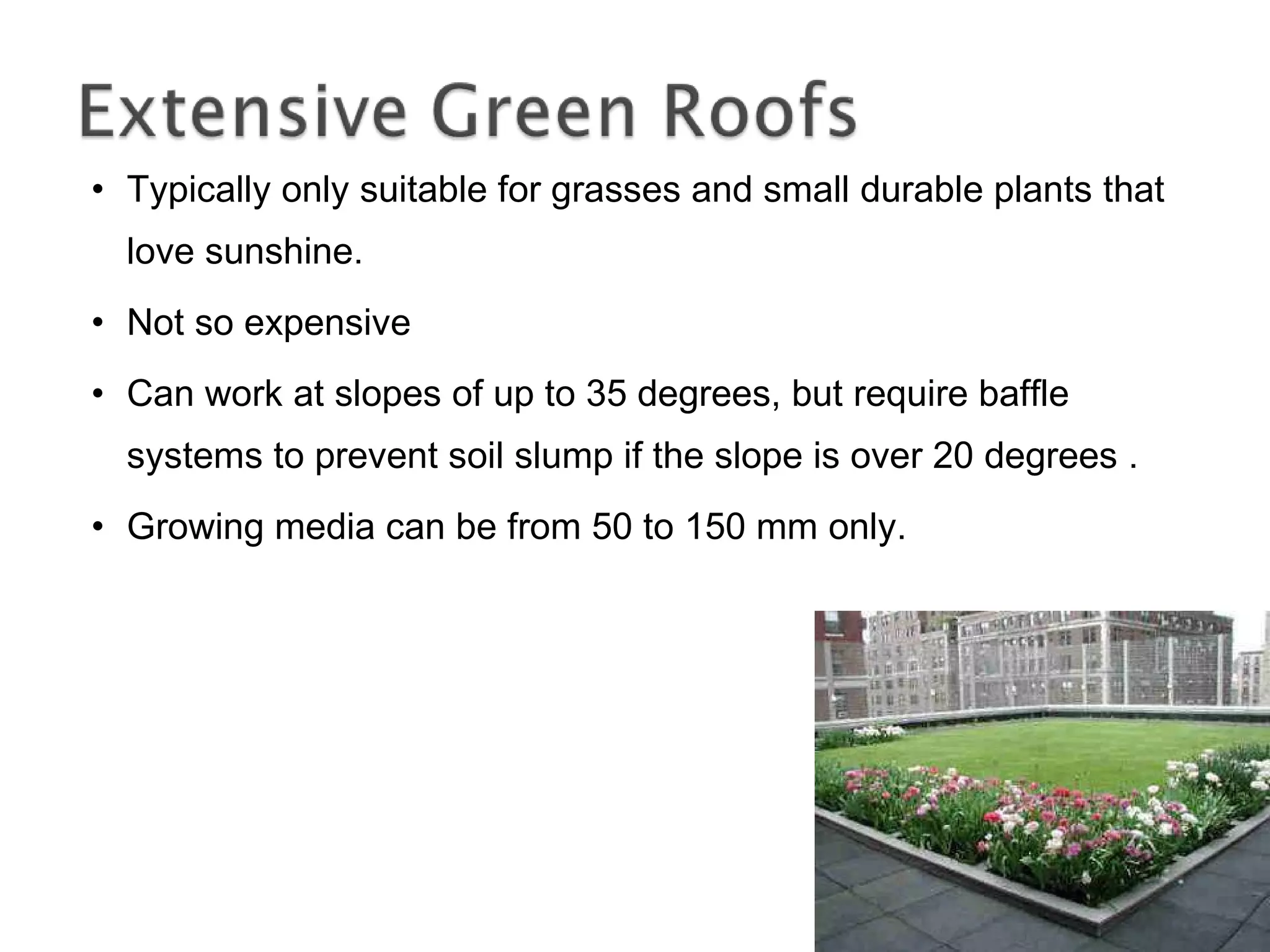 Typically only suitable for grasses and small durable plants that love sunshine. Not so expensive Can work at slopes of up to 35 degrees, but require baffle systems to prevent soil slump if the slope is over 20 degrees . Growing media can be from 50 to 150 mm only. 