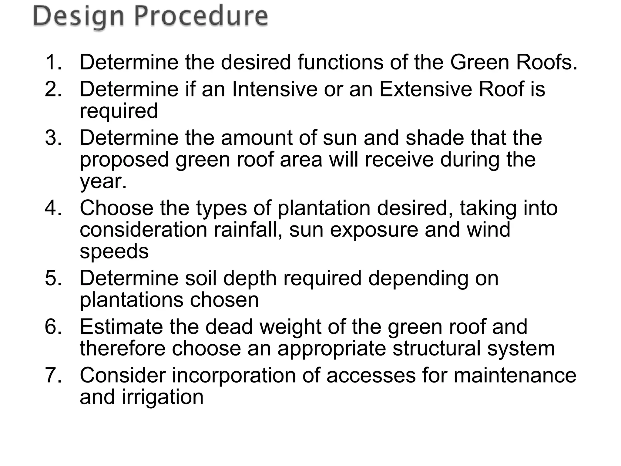 Determine the desired functions of the Green Roofs. Determine if an Intensive or an Extensive Roof is required Determine the amount of sun and shade that the proposed green roof area will receive during the year. Choose the types of plantation desired, taking into consideration rainfall, sun exposure and wind speeds Determine soil depth required depending on plantations chosen Estimate the dead weight of the green roof and therefore choose an appropriate structural system Consider incorporation of accesses for maintenance and irrigation 