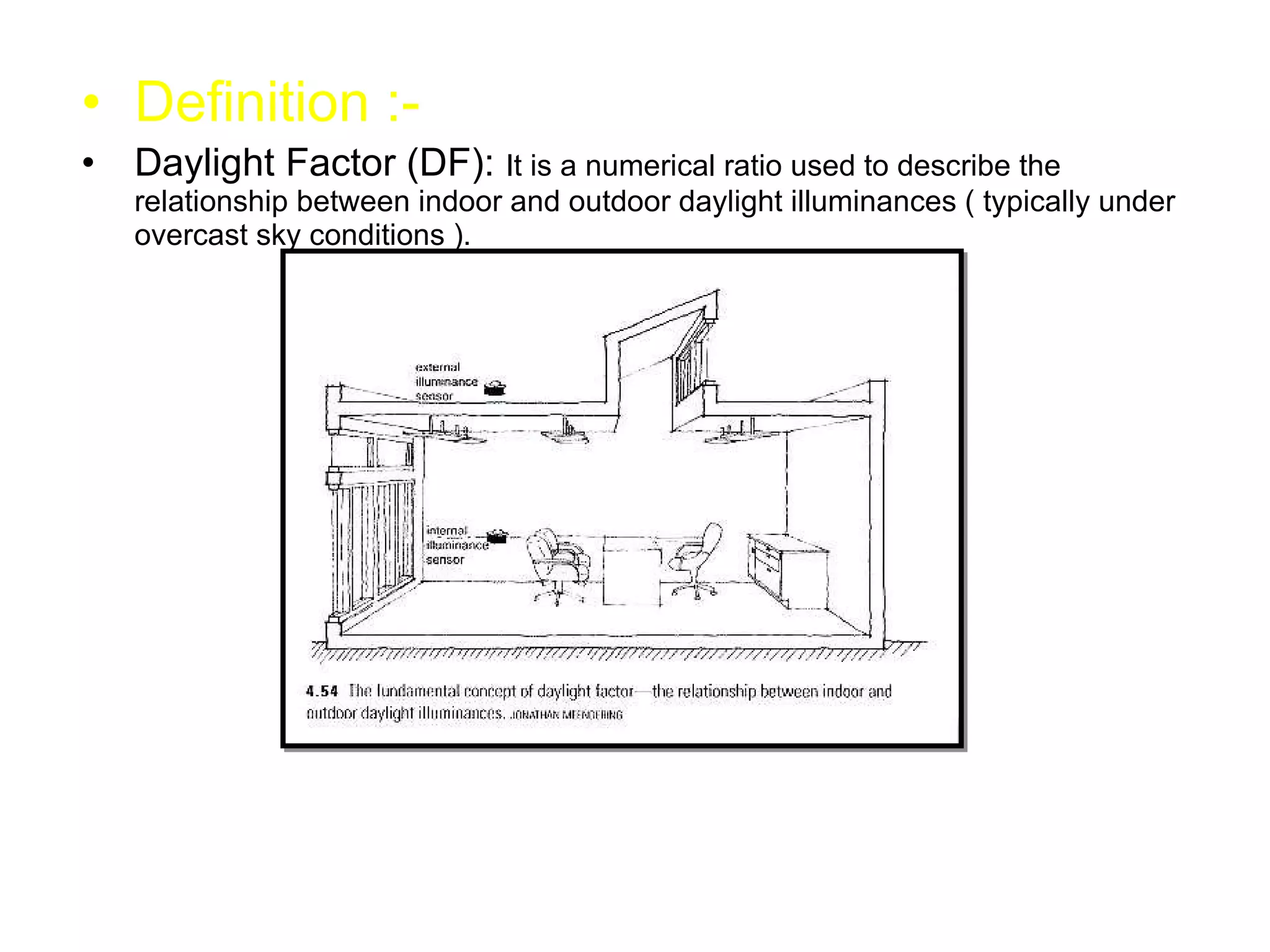 Definition :- Daylight Factor (DF):  It is a numerical ratio used to describe the relationship between indoor and outdoor daylight illuminances ( typically under overcast sky conditions ). 