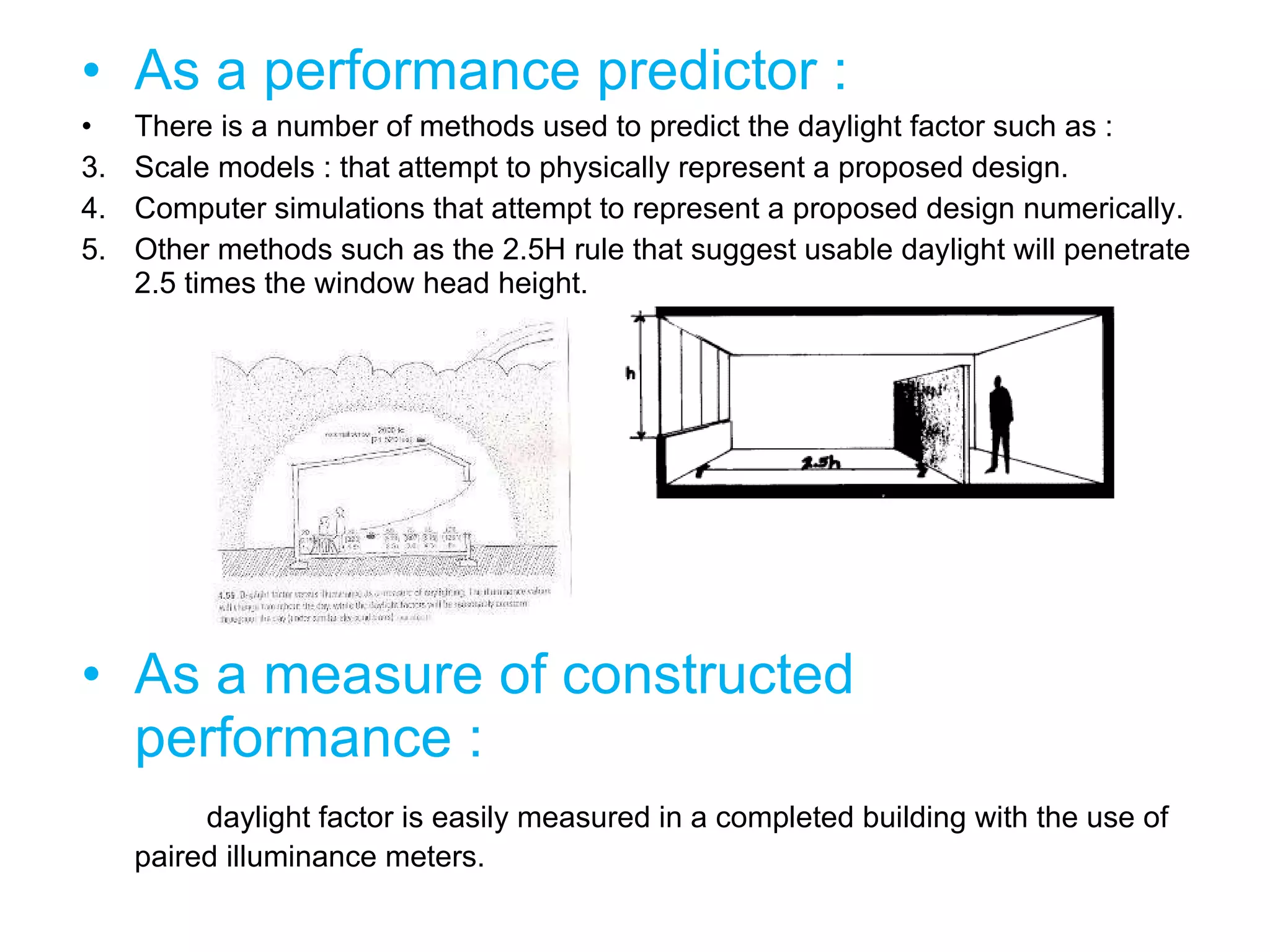 As a performance predictor : There is a number of methods used to predict the daylight factor such as : Scale models : that attempt to physically represent a proposed design. Computer simulations that attempt to represent a proposed design numerically. Other methods such as the 2.5H rule that suggest usable daylight will penetrate 2.5 times the window head height. As a measure of constructed performance : daylight factor is easily measured in a completed building with the use of paired illuminance meters. 