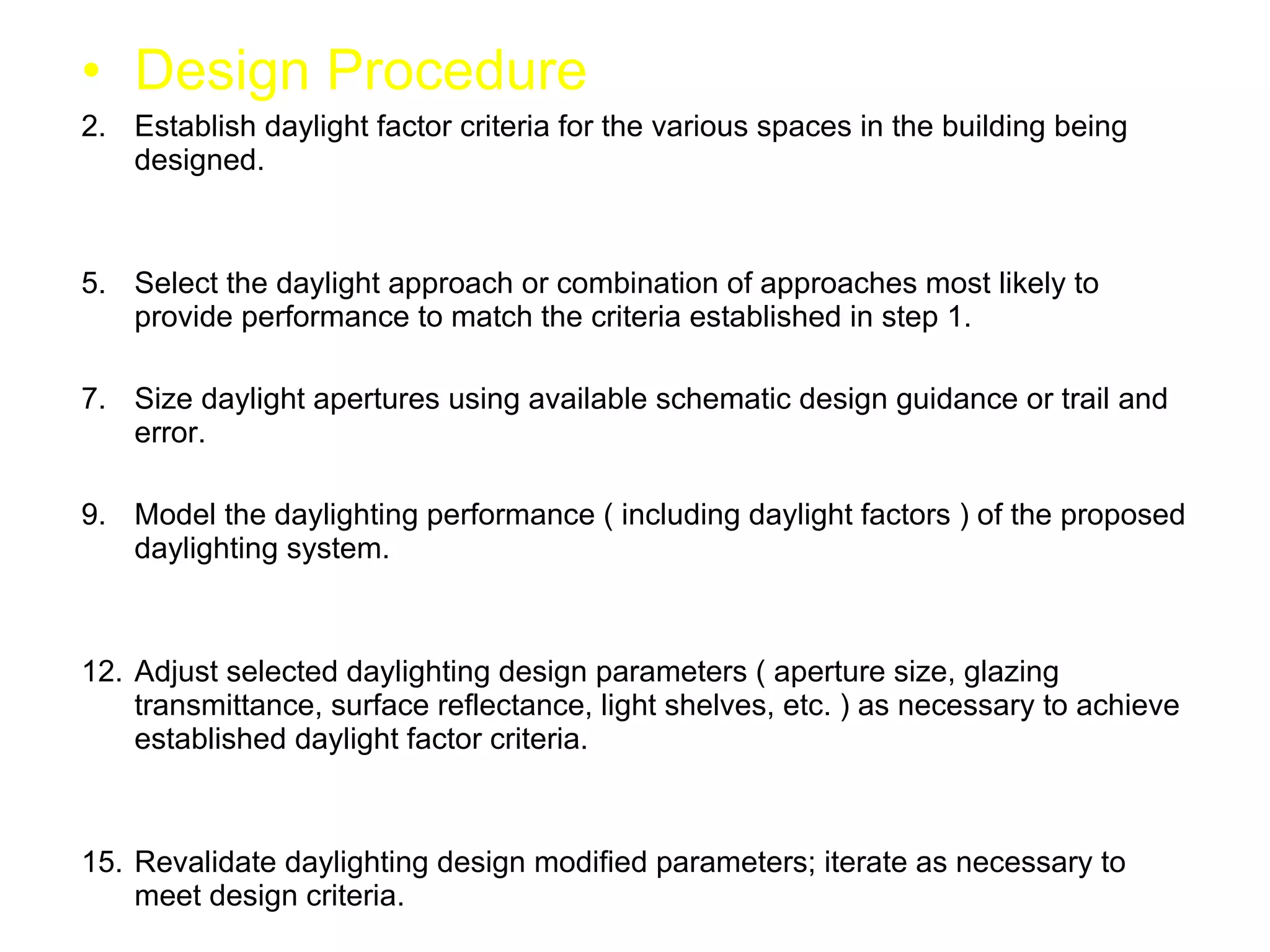 Design Procedure Establish daylight factor criteria for the various spaces in the building being designed. Select the daylight approach or combination of approaches most likely to provide performance to match the criteria established in step 1. Size daylight apertures using available schematic design guidance or trail and error. Model the daylighting performance ( including daylight factors ) of the proposed daylighting system. Adjust selected daylighting design parameters ( aperture size, glazing transmittance, surface reflectance, light shelves, etc. ) as necessary to achieve established daylight factor criteria. Revalidate daylighting design modified parameters; iterate as necessary to meet design criteria. 