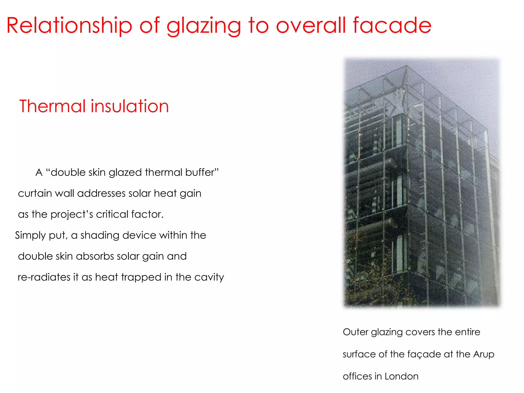 Thermal insulation Relationship of glazing to overall facade Outer glazing covers the entire surface of the façade at the Arup offices in London A “double skin glazed thermal buffer” curtain wall addresses solar heat gain as the project’s critical factor. Simply put, a shading device within the double skin absorbs solar gain and re-radiates it as heat trapped in the cavity 
