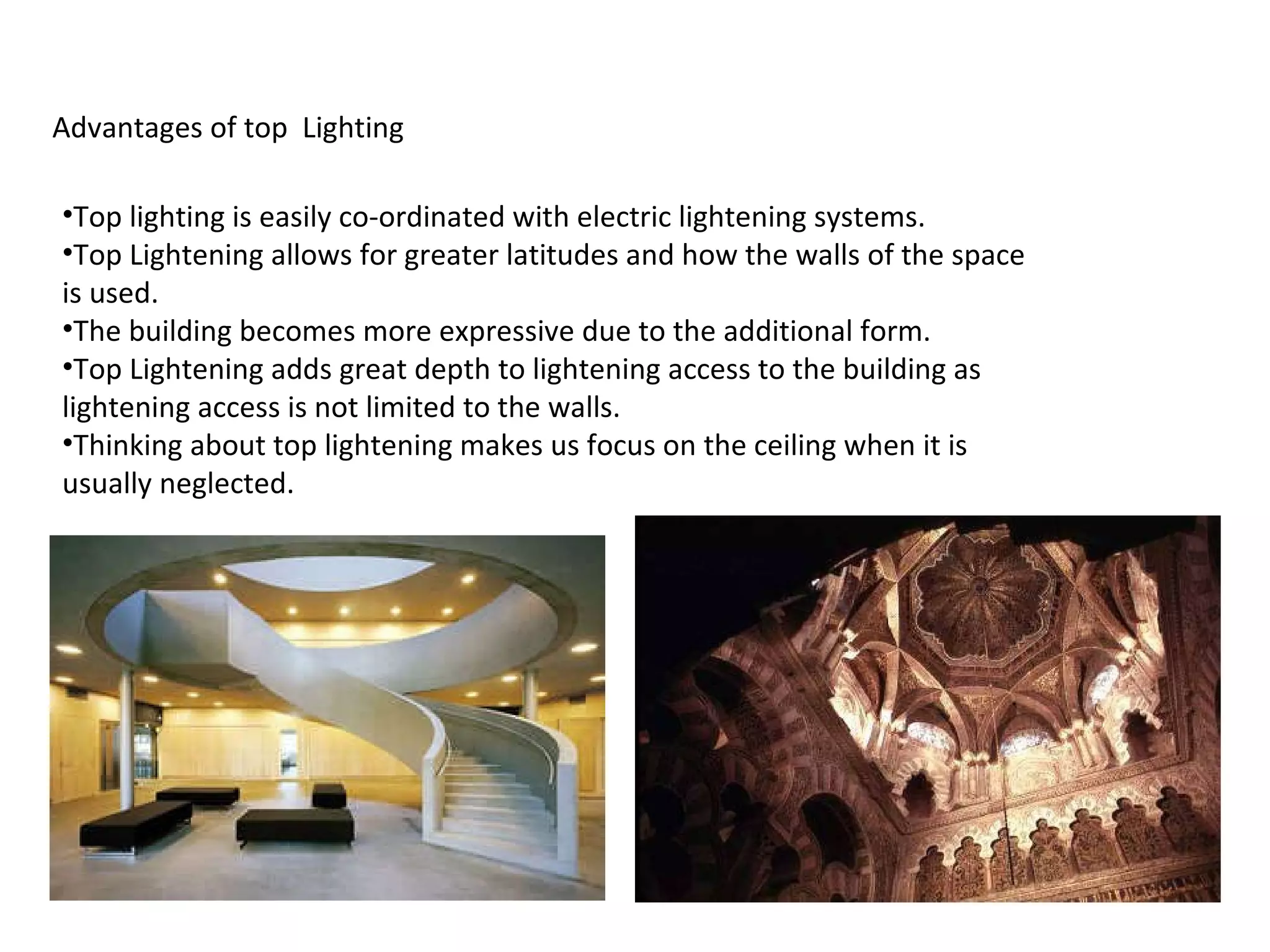 Advantages of top  Lighting Top lighting is easily co-ordinated with electric lightening systems. Top Lightening allows for greater latitudes and how the walls of the space is used. The building becomes more expressive due to the additional form. Top Lightening adds great depth to lightening access to the building as lightening access is not limited to the walls. Thinking about top lightening makes us focus on the ceiling when it is usually neglected. 