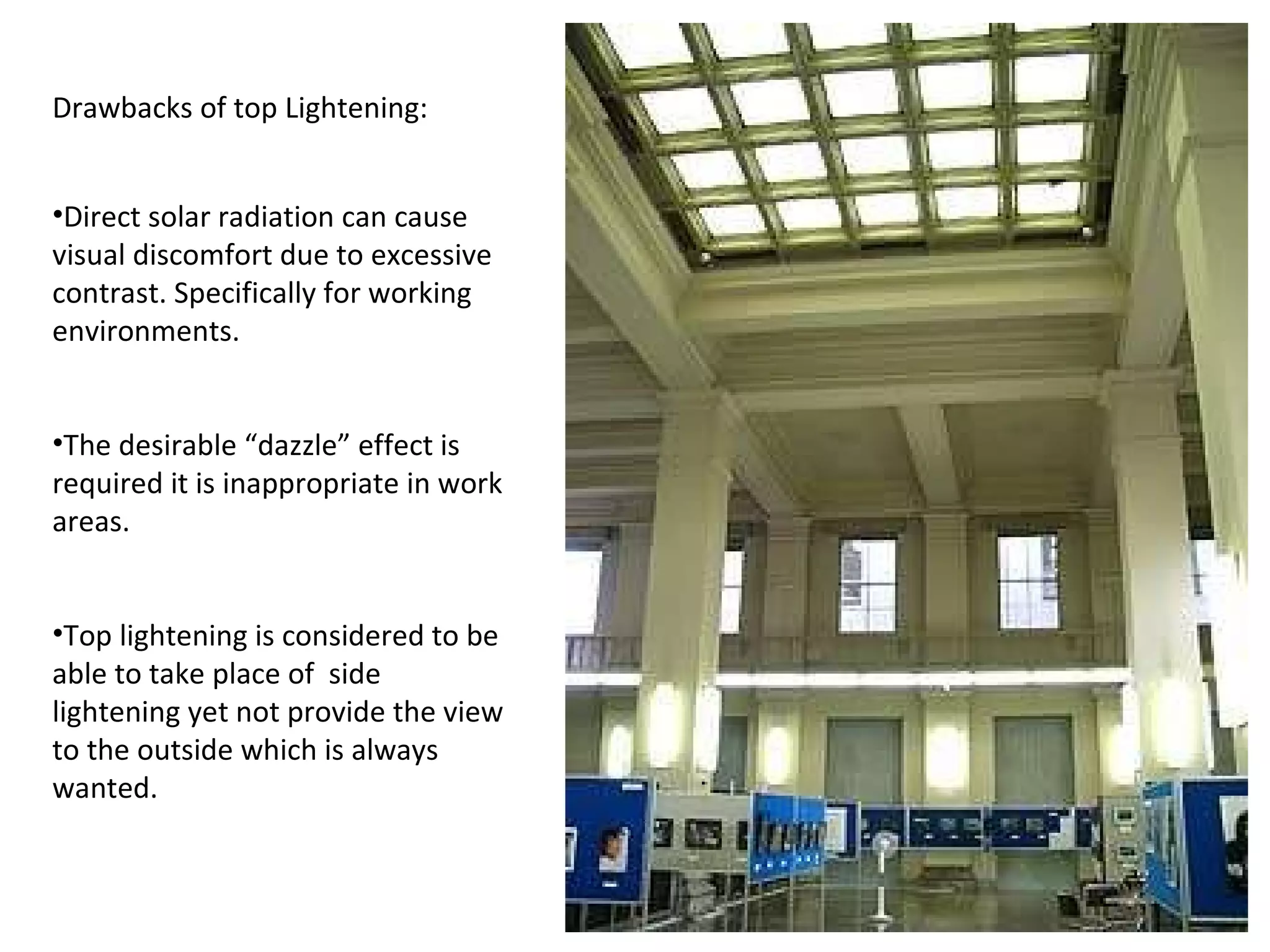 Drawbacks of top Lightening: Direct solar radiation can cause visual discomfort due to excessive contrast. Specifically for working environments. The desirable “dazzle” effect is required it is inappropriate in work areas. Top lightening is considered to be able to take place of  side lightening yet not provide the view to the outside which is always wanted. 