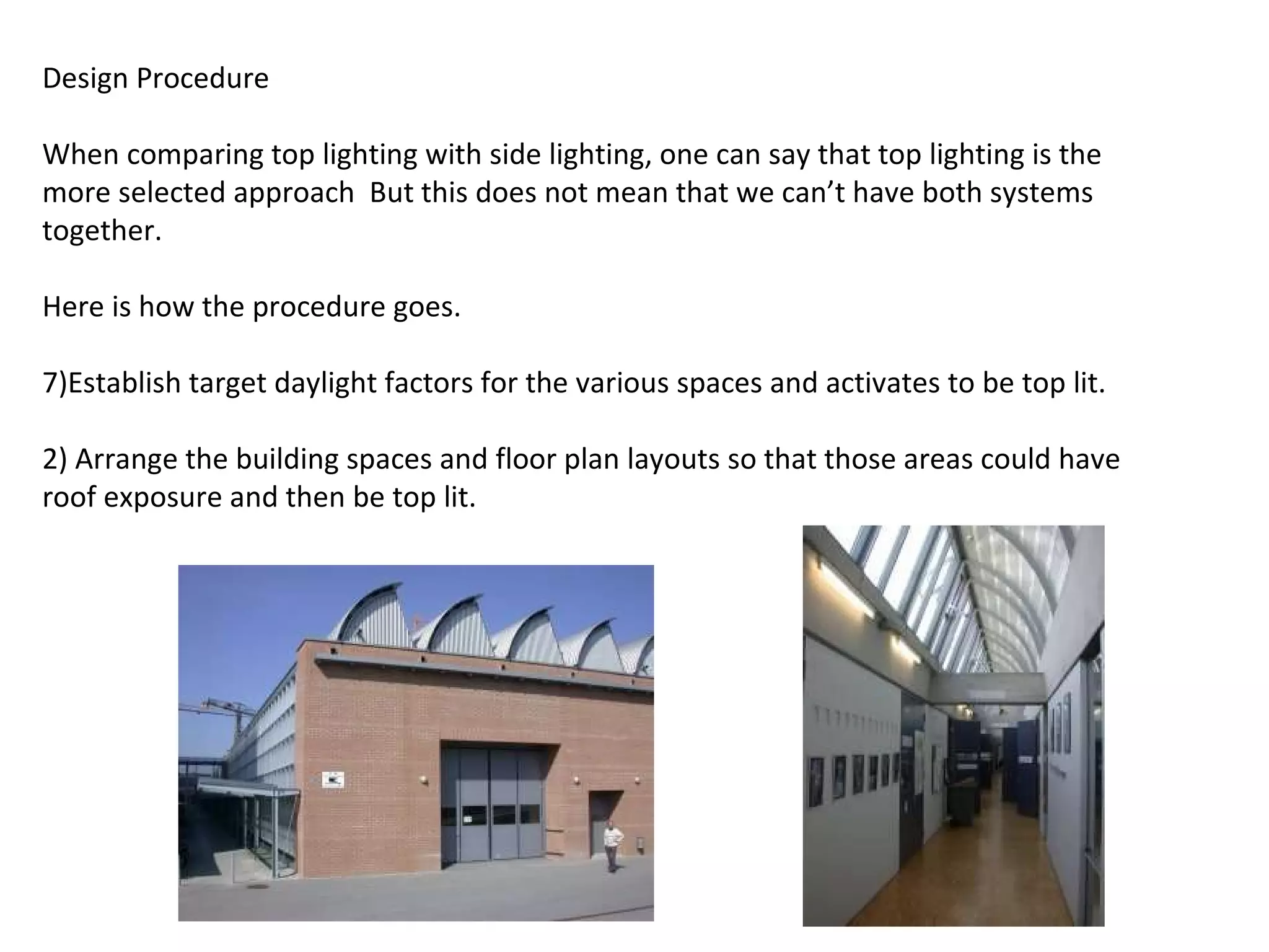 Design Procedure   When comparing top lighting with side lighting, one can say that top lighting is the more selected approach  But this does not mean that we can’t have both systems together.   Here is how the procedure goes.   Establish target daylight factors for the various spaces and activates to be top lit. 2) Arrange the building spaces and floor plan layouts so that those areas could have roof exposure and then be top lit. 
