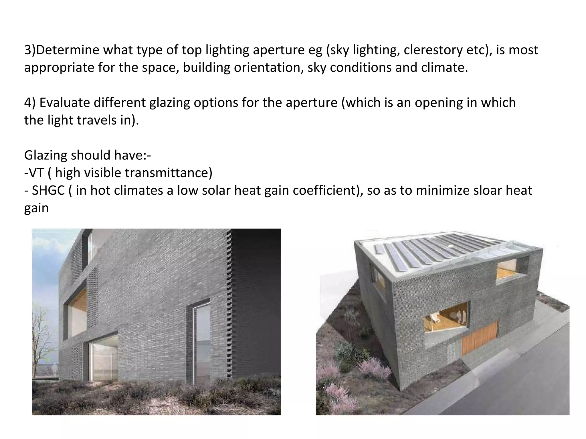 3)Determine what type of top lighting aperture eg (sky lighting, clerestory etc), is most appropriate for the space, building orientation, sky conditions and climate. 4) Evaluate different glazing options for the aperture (which is an opening in which the light travels in).    Glazing should have:-  -VT ( high visible transmittance) - SHGC ( in hot climates a low solar heat gain coefficient), so as to minimize sloar heat gain   