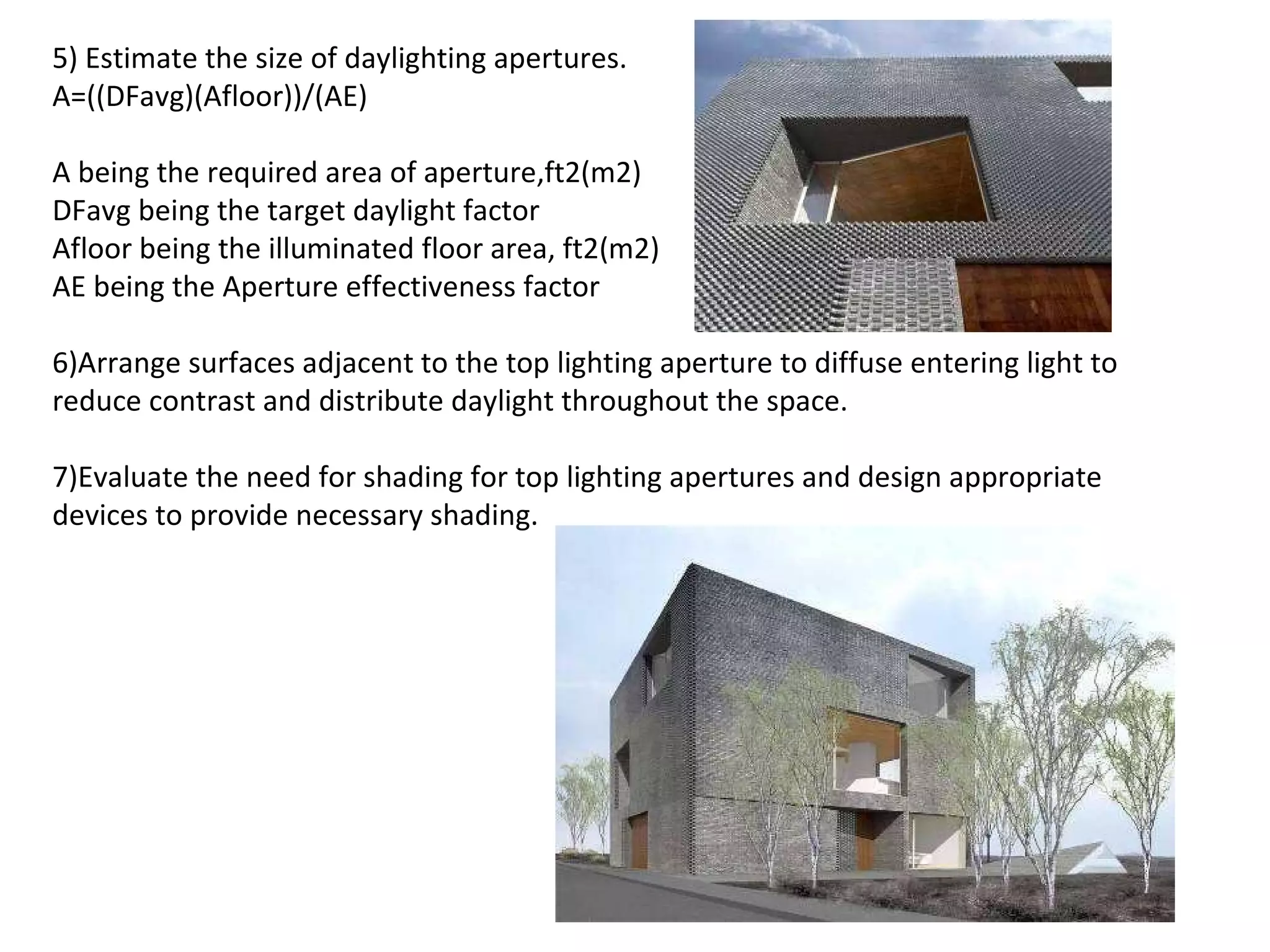 5) Estimate the size of daylighting apertures.  A=((DFavg)(Afloor))/(AE)   A being the required area of aperture,ft2(m2) DFavg being the target daylight factor Afloor being the illuminated floor area, ft2(m2) AE being the Aperture effectiveness factor   6)Arrange surfaces adjacent to the top lighting aperture to diffuse entering light to reduce contrast and distribute daylight throughout the space. 7)Evaluate the need for shading for top lighting apertures and design appropriate devices to provide necessary shading. 