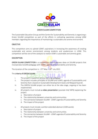 GREEN SULAM COMPETITION
The Sustainable Education Group and the Centre for Sustainability and Serenity is organizing a
Green SULAM competition as part of the efforts in cultivating awareness among USIM
members regarding the importance of maintaining a sustainable and serene environment.
OBJECTIVE
This competition aims to uphold USIM’s aspirations in increasing the awareness of creating
sustainable and serene environment among students and academician in USIM. This
competition will be one of the catalysts to realize USIM’s sustainable and serenity goals.
DESCRIPTION
GREEN SULAM COMPETITION is a competition that showcases ideas on SULAM projects that
incorporates SULAM pedagogy with USIM’s agenda of Sustainability and Serenity.
The duration of the competition is : 25th May – 30th July 2021
The criteria of GREEN SULAM
i. The project is based on service-learning pedagogy.
ii. The project includes principles of SULAM and USIM’s agenda of Sustainability and
Serenity that is based on Sustainable Development Goals and Maqasid Syariah.
iii. The GREEN SULAM project can either be at the idea stage, ongoing or has been
implemented.
iv. All projects must include a video presentation (youtube link/ MP4) explaining the
project.
a. Description of project
b. The relationship between university and communities
c. The connection between SULAM - USIM’s agenda of Sustainability and Serenity
d. The impact of the project
v. All projects must include a written extended abstract (1500 words)
a. Description of project
b. The relationship between university and communities
c. The connection between SULAM - USIM’s agenda of Sustainability and Serenity
d. The impact of the project
 