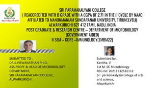 SRI PARAMAKALYANI COLLEGE
( REACCREDITED WITH B GRADE WITH A CGPA OF 2.71 IN THE II CYCLE BY NAAC
AFFILIATED TO MANONMANIAM SUNDARANAR UNIVERSITY, TIRUNELVELI)
ALWARKURICHI 627 412 TAMIL NADU, INDIA
POST GRADUATE & RESEARCH CENTRE – DEPARTMENT OF MICROBIOLOGY
(GOVERNMENT AIDED)
II SEM – CORE –IMMUNOLOGY(ZMBM22)
Submitted by,
Kavitha. V
1st M. SC Microbiology
REG no: 20211232516112
Sri paramakalyani college of arts
and science,
Alwarkurichi
SUBMITTED TO ,
DR.S.VISWANATHAN PH.D.,
ASS.PROFF & HEAD OF MICROBIOLOGY
DEPARTMENT,
SRI PARAMAKALYANI COLLEGE,
ALWARKURICHI .
 