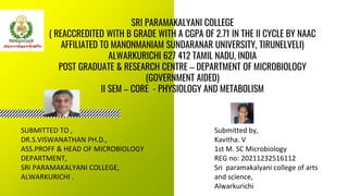 SRI PARAMAKALYANI COLLEGE
( REACCREDITED WITH B GRADE WITH A CGPA OF 2.71 IN THE II CYCLE BY NAAC
AFFILIATED TO MANONMANIAM SUNDARANAR UNIVERSITY, TIRUNELVELI)
ALWARKURICHI 627 412 TAMIL NADU, INDIA
POST GRADUATE & RESEARCH CENTRE – DEPARTMENT OF MICROBIOLOGY
(GOVERNMENT AIDED)
II SEM – CORE - PHYSIOLOGY AND METABOLISM
Submitted by,
Kavitha. V
1st M. SC Microbiology
REG no: 20211232516112
Sri paramakalyani college of arts
and science,
Alwarkurichi
SUBMITTED TO ,
DR.S.VISWANATHAN PH.D.,
ASS.PROFF & HEAD OF MICROBIOLOGY
DEPARTMENT,
SRI PARAMAKALYANI COLLEGE,
ALWARKURICHI .
 