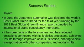 Success Stories
Toyota
●
In June the Japanese automaker was declared the world's
Best Global Green Brand for the third year running by the
2013 Best Global Green Brands report, compiled by
international brand consultancy Interbrand.
● It has been one of the forerunners and has reduced
emissions connected with its logistics processes, achieving
results through improved assets utilisation, sharing vehicle
transportation with other companies, and modal shifts.
 