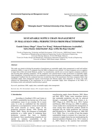 Environmental Engineering and Management Journal September 2017, Vol.16, No. 9, 2123-2132
http://omicron.ch.tuiasi.ro/EEMJ/
“Gheorghe Asachi” Technical University of Iasi, Romania
SUSTAINABLE SUPPLY CHAIN MANAGEMENT
IN MALAYSIAN SMEs: PERSPECTIVES FROM PRACTITIONERS
Ezutah Udoncy Olugu1
, Kuan Yew Wong2
, Mohamed Shaharoun Awaluddin2
,
Salwa Hanim Abdul-Rashid3
, Raja Ariffin Bin Raja Ghazilla3
1
Faculty of Engineering, Technology and Built Environment, UCSI University, 56000 Kuala Lumpur, Malaysia
2
Department of Manufacturing and Industrial Engineering, Faculty of Mechanical Engineering,
Universiti Teknologi Malaysia, 81310 UTM Skudai, Malaysia
3
Center for Product Design and Manufacture, Department of Mechanical Engineering, Faculty of Engineering,
University of Malaya, 50603 Kuala Lumpur, Malaysia
Abstract
This study was aimed at eliciting the perception of practitioners on sustainable supply chain management in small and medium
enterprises (SMEs). A total of 15 companies from the SMEs in Malaysia were selected. 5 of these companies serve as suppliers
to larger firms within and outside Malaysia, another 5 as manufacturers, and the rest as reverse logistics companies (collectors
and recycling plant operating companies). All the companies were selected based on their involvement in sustainable supply
chain management. A structured interview was conducted to uncover their perceptions and challenges in sustainable supply chain
management. Feedback from the conducted interview revealed that most of the practitioners from these companies believe that
sustainable supply chain management requires well-structured and efficient supply chain integration. In essence, this study
enhanced the understanding of the requirements for an efficient sustainable supply chain management in the SMEs of a
developing country and sustainable manufacturing in general.
Keywords: practitioner, SME, supply chain, sustainable supply chain management
Received: June, 2012; Revised final: January, 2014; Accepted: January, 2014

Author to whom all correspondence should be addressed: e-mail: olugu@ucsiuniversity.edu.my; Phone: +603-91018880; Fax: +603-91323663
1. Introduction
According to Goodland (1991) and Linton et
al. (2007), sustainability has become one of the most
contemporary issues in our everyday life in recent
years. It is also an established fact that industrial
production is accompanied by various environmental
and social concerns at various stages of the
production processes (Kemp, 1994; Seuring and
Muller, 2008). Hence, the emergence of sustainable
production as a viable option in combating these
production concerns has been a laudable
development. Since manufacturing companies do not
operate in isolation, sustainability in the
manufacturing sphere has been extended to include
manufacturing supply chains (Beamon, 2005; Matos
and Hall, 2007). Today, many researchers believe
that sustainable production can only be achieved
through a sustainable supply chain (Linton et al.,
2007; Olugu et al., 2010; Pan et al., 2015; Vachon
and Klassen, 2006; Solvang et al., 2006). In addition,
various studies have asserted that the management of
waste arising from end-of-life products should be
integrated into the initial production and sourcing
plan (Dychkoff et al., 2004; Solvang et al., 2006; Zhu
et al., 2008). Thus, it is worthy of note that despite
sustainability being in existence for a long time, its
extension to supply chains has just started gaining the
deserved attention (Chaabane et al., 2012; Linton et
al., 2007). Based on the assertion that sustainable
 