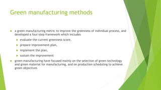 Green manufacturing methods
 a green manufacturing metric to improve the greenness of individual process, and
developed a four-step framework which includes
 evaluate the current greenness score,
 prepare improvement plan,
 implement the plan,
 sustain the improvement
 green manufacturing have focused mainly on the selection of green technology
and green material for manufacturing, and on production scheduling to achieve
green objectives
 