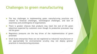 Challenges to green manufacturing
 The key challenges in implementing green manufacturing practices are
related to financial challenges, technological challenges, and lack of
awareness and unwillingness of organisations
 There is greater chances that products may meet the end of life green
objectives expected by customers even though its production processes may
not be green
 Regulatory pressures are the key driver of the implementation of green
processes
 Small Scale enterprises those are not registered as industrial manufacturer or
not approachable for environmental scrutiny may not deploy greener
practices in manufacturing processes
 