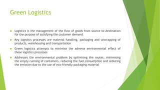Green Logistics
 Logistics is the management of the flow of goods from source to destination
for the purpose of satisfying the csutomer demand
 Key logistics processes are material handling, packaging and unwrapping of
products, warehousing and transportation
 Green logistics attempts to minimise the adverse environmental effect of
these logistics processes
 Addresses the environmental problem by optimising the routes, minimising
the empty running of containers, reducing the fuel consumption and reducing
the emission due to the use of eco-friendly packaging material
 