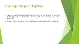 Challenges to green logistics
 Adopting green logistics is challenging in terms of the cost of investment,
technology and knowledge of practices, and customer response to the
products
 Product coming out of the reverse logistics is considered inferior by customers
 
