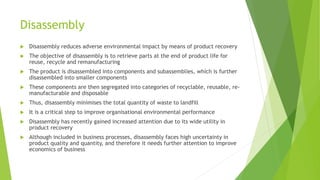 Disassembly
 Disassembly reduces adverse environmental impact by means of product recovery
 The objective of disassembly is to retrieve parts at the end of product life for
reuse, recycle and remanufacturing
 The product is disassembled into components and subassemblies, which is further
disassembled into smaller components
 These components are then segregated into categories of recyclable, reusable, re-
manufacturable and disposable
 Thus, disassembly minimises the total quantity of waste to landfill
 It is a critical step to improve organisational environmental performance
 Disassembly has recently gained increased attention due to its wide utility in
product recovery
 Although included in business processes, disassembly faces high uncertainty in
product quality and quantity, and therefore it needs further attention to improve
economics of business
 