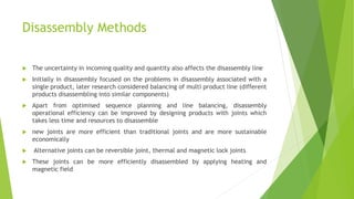 Disassembly Methods
 The uncertainty in incoming quality and quantity also affects the disassembly line
 Initially in disassembly focused on the problems in disassembly associated with a
single product, later research considered balancing of multi product line (different
products disassembling into similar components)
 Apart from optimised sequence planning and line balancing, disassembly
operational efficiency can be improved by designing products with joints which
takes less time and resources to disassemble
 new joints are more efficient than traditional joints and are more sustainable
economically
 Alternative joints can be reversible joint, thermal and magnetic lock joints
 These joints can be more efficiently disassembled by applying heating and
magnetic field
 