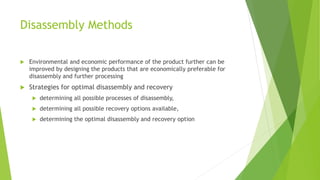 Disassembly Methods
 Environmental and economic performance of the product further can be
improved by designing the products that are economically preferable for
disassembly and further processing
 Strategies for optimal disassembly and recovery
 determining all possible processes of disassembly,
 determining all possible recovery options available,
 determining the optimal disassembly and recovery option
 
