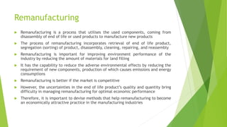 Remanufacturing
 Remanufacturing is a process that utilises the used components, coming from
disassembly of end of life or used products to manufacture new products
 The process of remanufacturing incorporates retrieval of end of life product,
segregation (sorting) of product, disassembly, cleaning, repairing, and reassembly
 Remanufacturing is important for improving environment performance of the
industry by reducing the amount of materials for land filling
 It has the capability to reduce the adverse environmental effects by reducing the
requirement of new components, production of which causes emissions and energy
consumptions
 Remanufacturing is better if the market is competitive
 However, the uncertainties in the end of life product’s quality and quantity bring
difficulty in managing remanufacturing for optimal economic performance
 Therefore, it is important to devise methods that help remanufacturing to become
an economically attractive practice in the manufacturing industries
 