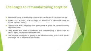 Challenges to remanufacturing adoption
 Remanufacturing in developing countries such as India is in the infancy stage
 Market such as India, lacks strategy for adaptation of remanufacturing in
formal business activity
 There is also a lack of policy from government to guide the remanufacturing
implementation
 They argued that there is confusion with understanding of terms such as
reuse, repair, recycle and remanufacture
 The negative perception of quality of the remanufactured product also places
challenges for its adoption in the market
 