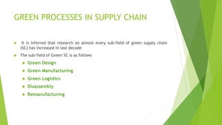 GREEN PROCESSES IN SUPPLY CHAIN
 It is inferred that research on almost every sub-field of green supply chain
(SC) has increased in last decade
 The sub-field of Green SC is as follows
 Green Design
 Green Manufacturing
 Green Logistics
 Disassembly
 Remanufacturing
 