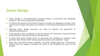 Green Design
 Green design or environmentally conscious design is concerned with designing
products, which are ecologically sustainable
 It reduces the adverse environment impact of product by designing a product that
requires less energy and emits less emission in manufacturing process and while in
use
 Adopting green design practices can help to improve the greenness of
manufacturing process
 Green design is also considered as the key drivers for innovation, improved brand
positioning and improved business communication
 In early days green design focus on discussing the designing of products that
generate less emission both during production phase and customers’ usage
 when life cycle data became available, the green design objective in literatures
shifted from few stages of product life cycle to the complete life cycle of the
product
 