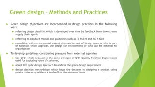 Green design – Methods and Practices
 Green design objectives are incorporated in design practices in the following
ways:
 referring design checklist which is developed over time by feedback from downstream
supply chain agents
 referring to standard manual and guidelines such as TS 16949 and ISO 14001
 consulting with environmental expert who can be part of design team or who is part
of function which approves the design for environment or who can be external to
organisation
 To develop guidelines considering pressure from external agencies
 Eco-QFD, which is based on the same principle of QFD (Quality Function Deployment)
used for capturing voice of customer,
 adopt life cycle design approach to address the green design requirement
 design decision methodology which helps the designer in designing a product using
product-hierarchy without a tradeoff on the economic issue
 