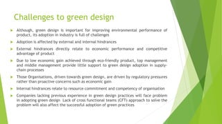 Challenges to green design
 Although, green design is important for improving environmental performance of
product, its adoption in industry is full of challenges
 Adoption is affected by external and internal hindrances
 External hindrances directly relate to economic performance and competitive
advantage of product
 Due to low economic gain achieved through eco-friendly product, top management
and middle management provide little support to green design adoption in supply-
chain processes
 Those Organisations, driven towards green design, are driven by regulatory pressures
rather than proactive concerns such as economic gain
 Internal hindrances relate to resource commitment and competency of organisation
 Companies lacking previous experience in green design practices will face problem
in adopting green design Lack of cross functional teams (CFT) approach to solve the
problem will also affect the successful adoption of green practices
 
