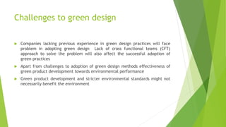 Challenges to green design
 Companies lacking previous experience in green design practices will face
problem in adopting green design Lack of cross functional teams (CFT)
approach to solve the problem will also affect the successful adoption of
green practices
 Apart from challenges to adoption of green design methods effectiveness of
green product development towards environmental performance
 Green product development and stricter environmental standards might not
necessarily benefit the environment
 