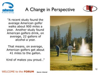 A Change in Perspective
   “A recent study found the
    average American golfer
    walks about 900 miles a
   year. Another study found
   American golfers drink, on
     average, 22 gallons of
         alcohol a year.

   That means, on average,
  American golfers get about
    41 miles to the gallon.

  Kind of makes you proud…”


                                          12
WELCOME to the FORUM   Source: Internet
 