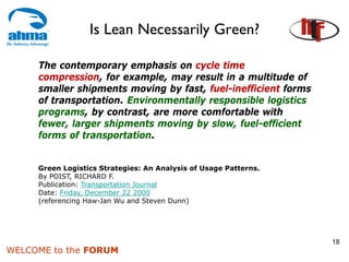 Is Lean Necessarily Green?

     The contemporary emphasis on cycle time
     compression, for example, may result in a multitude of
     smaller shipments moving by fast, fuel-inefficient forms
     of transportation. Environmentally responsible logistics
     programs, by contrast, are more comfortable with
     fewer, larger shipments moving by slow, fuel-efficient
     forms of transportation.


     Green Logistics Strategies: An Analysis of Usage Patterns.
     By POIST, RICHARD F.
     Publication: Transportation Journal
     Date: Friday, December 22 2000
     (referencing Haw-Jan Wu and Steven Dunn)




                                                                  18
WELCOME to the FORUM
 