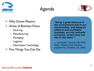 Agenda

    Why Green Matters                      "Being a good steward of
                                           the environment and in our
    Areas of Business Focus                communities, and being an
     –   Sourcing                          efficient and profitable
                                           business, are not mutually
     –   Manufacturing                     exclusive. In fact they are
     –   Packaging                         one in the same."
     –   Logistics                         -- Lee Scott, Former CEO Wal-
     –   Information Technology            Mart, Twenty First Century
                                           Leadership, October 24, 2005
    Five Things You Can Do



                                                                           2
WELCOME to the FORUM
 