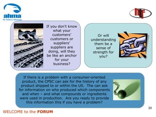 If you don’t know
                         what your
                         customers’              Or will
                        customers or         understanding
                          suppliers’           them be a
                        suppliers are           sense of
                      doing, will they        strength for
                     be like an anchor            you?
                           for your
                          business?


         If there is a problem with a consumer-oriented
        product, the CPSC can ask for the history of any
       product shipped to or within the US. The can ask
      for information on who produced which components
        and when – and what compounds or ingredients
       were used in production. Are you ready to provide
           this information this if you have a problem?
                                                             20
WELCOME to the FORUM
 