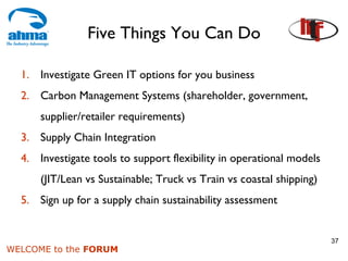 Five Things You Can Do

  1. Investigate Green IT options for you business
  2. Carbon Management Systems (shareholder, government,
      supplier/retailer requirements)
  3. Supply Chain Integration
  4. Investigate tools to support flexibility in operational models
      (JIT/Lean vs Sustainable; Truck vs Train vs coastal shipping)
  5. Sign up for a supply chain sustainability assessment


                                                                      37
WELCOME to the FORUM
 
