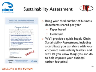 Sustainability Assessment

                       o Bring your total number of business
                         documents shared per year
                          • Paper based
                          • Electronic
                       o We’ll provide a quick Supply Chain
                         Sustainability Assessment, including
                         a certificate you can share with your
                         corporate sustainability leaders, and
                         we’ll let you know things you can do
                         to help improve your business’
                         carbon footprint!
                                                            39
WELCOME to the FORUM
 