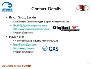 Contact Details
    Bryan Scott Larkin
     –   Chief Supply Chain Strategist, Digital Management, Inc.
     –   blarkin@digitalmanagement.com
     –   http://www.digitalmanagement.com
     –   Twitter: @bslarkin
    Steve Keifer
     –   VP of Product and Industry Marketing, GXS
     –   Steve.Keifer@gxs.com
     –   http://www.gxs.com
     –   Twitter: @smkeifer



                                                                   41
WELCOME to the FORUM
 