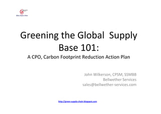 Greening the Global Supply
        Base 101:
 A CPO, Carbon Footprint Reduction Action Plan


                                      John Wilkerson, CPSM, SSMBB
                                                Bellwether Services
                                     sales@bellwether-services.com


              http://green-supply-chain-blogspot.com
 