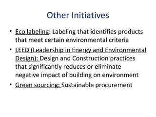 Other Initiatives
• Eco labeling: Labeling that identifies products
that meet certain environmental criteria
• LEED (Leadership in Energy and Environmental
Design): Design and Construction practices
that significantly reduces or eliminate
negative impact of building on environment
• Green sourcing: Sustainable procurement
 