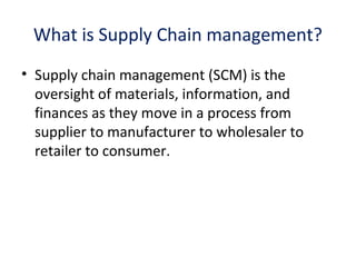 What is Supply Chain management?
• Supply chain management (SCM) is the
oversight of materials, information, and
finances as they move in a process from
supplier to manufacturer to wholesaler to
retailer to consumer.
 