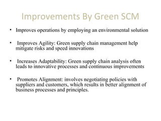 Improvements By Green SCM
• Improves operations by employing an environmental solution
• Improves Agility: Green supply chain management help
mitigate risks and speed innovations
• Increases Adaptability: Green supply chain analysis often
leads to innovative processes and continuous improvements
• Promotes Alignment: involves negotiating policies with
suppliers and customers, which results in better alignment of
business processes and principles.
 