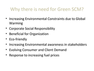 Why there is need for Green SCM?
• Increasing Environmental Constraints due to Global
Warming
• Corporate Social Responsibility
• Beneficial for Organization
• Eco-friendly
• Increasing Environmental awareness in stakeholders
• Evolving Consumer and Client Demand
• Response to increasing fuel prices
 