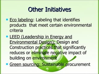 Other Initiatives Eco labeling : Labeling that identifies products  that meet certain environmental criteria  LEED (Leadership in Energy and Environmental Design):  Design and Construction practices that significantly reduces or eliminate negative impact of building on environment Green sourcing:  Sustainable procurement 