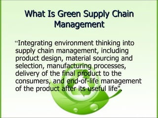 What Is Green Supply Chain Management “ Integrating environment thinking into supply chain management, including product design, material sourcing and selection, manufacturing processes, delivery of the final product to the consumers, and end-of-life management of the product after its useful life". 